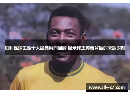 贝利足球生涯十大经典瞬间回顾 揭示球王传奇背后的荣耀时刻