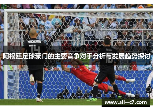 阿根廷足球豪门的主要竞争对手分析与发展趋势探讨 阿根廷足球豪门的主要竞争对手分析与发展趋势探讨